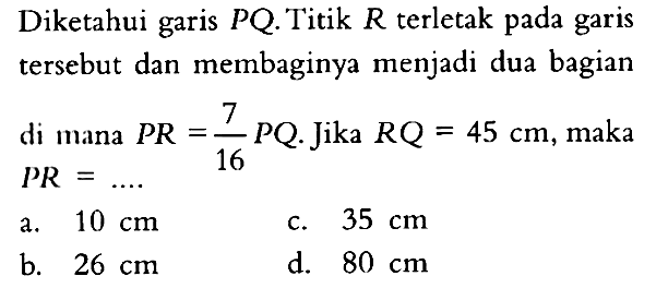 Diketahui garis PQ. Titik R terletak pada garis tersebut dan membaginya menjadi dua bagian di mana PR=7/16 PQ. Jika RQ=45 cm, maka  PR=... . 