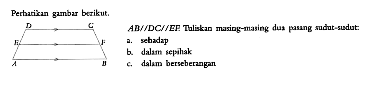 Perhatikan gambar berikut. D C E F A B AB//DC//EF. Tuliskan masing-masing dua pasang sudut-sudut: a. sehadap b. dalam sepihak c. dalam berseberangan 