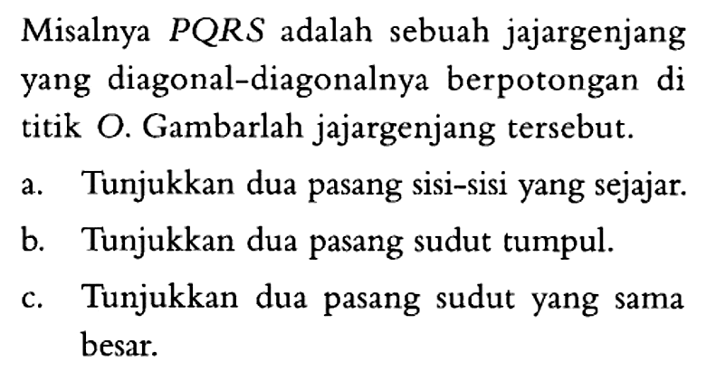 Misalnya PQRS adalah sebuah jajargenjang yang diagonal-diagonalnya berpotongan di titik O. Gambarlah jajargenjang tersebut. a. Tunjukkan dua pasang sisi-sisi yang sejajar. b. Tunjukkan dua pasang sudut tumpul. c. Tunjukkan dua pasang sudut yang sama besar. 