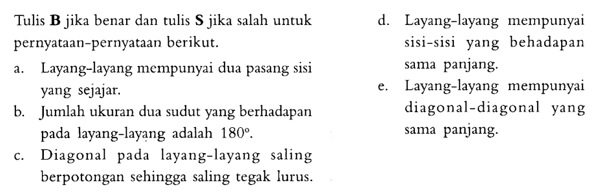 Tulis B jika benar dan tulis S jika salah untuk pernyataan-pernyataan berikut. 
d. Layang-layang mempunyai sisi-sisi yang berhadapan sama panjang. 
a. Layang-layang mempunyai dua pasang sisi yang sejajar. 
e. Layang-layang mempunyai diagonal-diagonal yang sama panjang. 
b. Jumlah ukuran dua sudut yang berhadapan pada layang-layang adalah  180. 
c. Diagonal pada layang-layang saling berpotongan sehingga saling tegak lurus. 