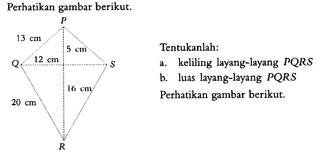 Perhatikan gambar berikut. P 13 cm 5 cm Q 12 cm S 20 cm 16 cm R Tentukanlah: a. keliling layang-layang PQRS b. luas layang-layang PQRS Perhatikan gambar berikut.