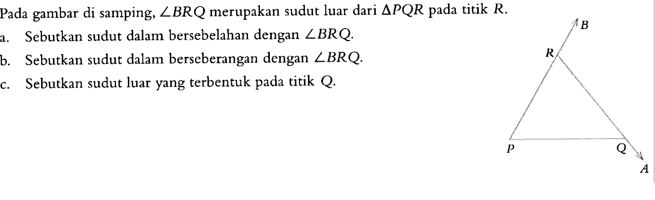 Pada gambar di samping, sudut BRQ merupakan sudut luar dari segitiga PQR pada titik R. a. Sebutkan sudut dalam bersebelahan dengan sudut BRQ. b. Sebutkan sudut dalam berseberangan dengan sudut BRQ. c. Sebutkan sudut luar yang terbentuk pada titik Q.