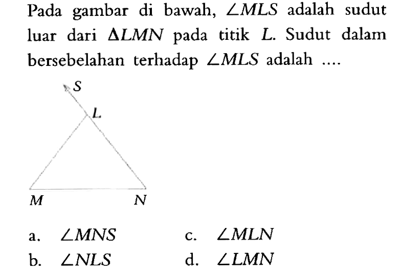 Pada gambar di bawah,  sudut MLS  adalah sudut luar dari  segitiga LMN  pada titik  L . Sudut dalam bersebelahan terhadap  sudut MLS  adalah  ... . a.  sudut MNS c.  sudut MLN b.  sudut NLS d.  sudut LMN 