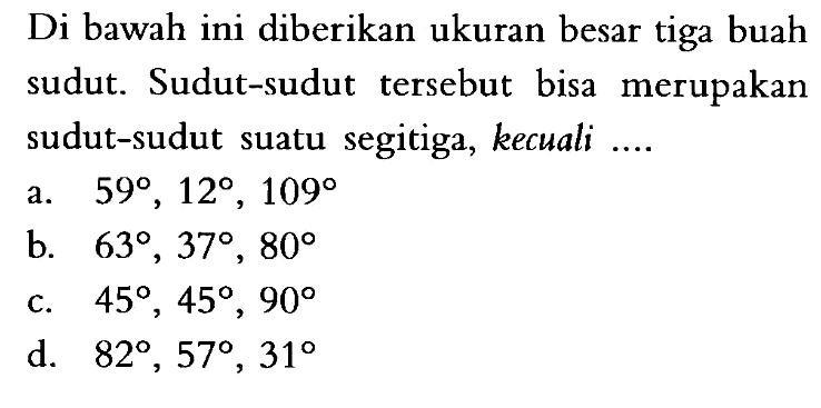 Di bawah ini diberikan ukuran besar tiga buah sudut. Sudut-sudut tersebut bisa merupakan sudut-sudut suatu segitiga, kecuali ....a. 59, 12, 109 b. 63, 37, 80 c. 45, 45, 90 d. 82, 57, 31 