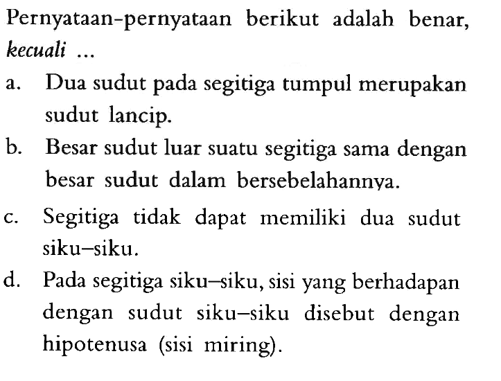 Pernyataan-pernyataan berikut adalah benar, kecuali ...a. Dua sudut pada segitiga tumpul merupakan sudut lancip.b. Besar sudut luar suatu segitiga sama dengan besar sudut dalam bersebelahannya.c. Segitiga tidak dapat memiliki dua sudut siku-siku.d. Pada segitiga siku-siku, sisi yang berhadapan dengan sudut siku-siku disebut dengan hipotenusa (sisi miring).