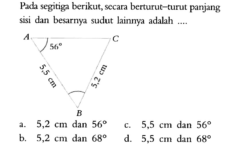 Pada segitiga berikut, secara berturut-turut panjang sisi dan besarnya sudut lainnya adalah .... A 56 C 5,5 cm 5,2 cm B a. 5,2 cm dan 56 c. 5,5 cm dan 56 b. 5,2 cm dan 68 d. 5,5 cm dan 68