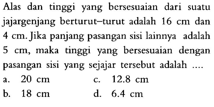 Alas dan tinggi yang bersesuaian dari suatu jajargenjang berturut-turut adalah 16 cm dan 4 cm. Jika panjang pasangan sisi lainnya adalah 5 cm, maka tinggi yang bersesuaian dengan pasangan sisi yang sejajar tersebut adalah .... 