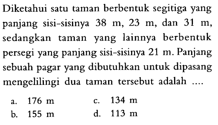 Diketahui satu taman berbentuk segitiga yang panjang sisi-sisinya 38 m, 23 m , dan 31 m, sedangkan taman yang lainnya berbentuk persegi yang panjang sisi-sisinya 21 m. Panjang sebuah pagar yang dibutuhkan untuk dipasang mengelilingi dua taman tersebut adalah ....