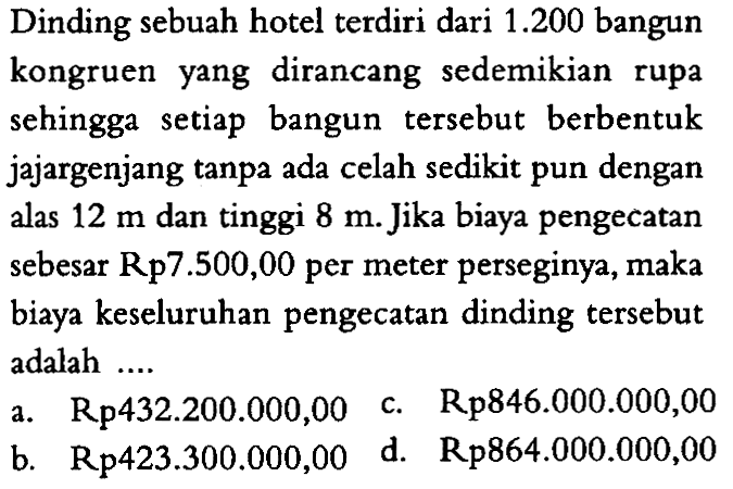 Dinding sebuah hotel terdiri dari 1.200 bangun kongruen yang dirancang sedemikian rupa sehingga setiap bangun tersebut berbentuk jajargenjang tanpa ada celah sedikit pun dengan alas 12 m dan tinggi 8 m. Jika biaya pengecatan sebesar Rp7.500,00 per meter perseginya, maka biaya keseluruhan pengecatan dinding tersebut adalah ....