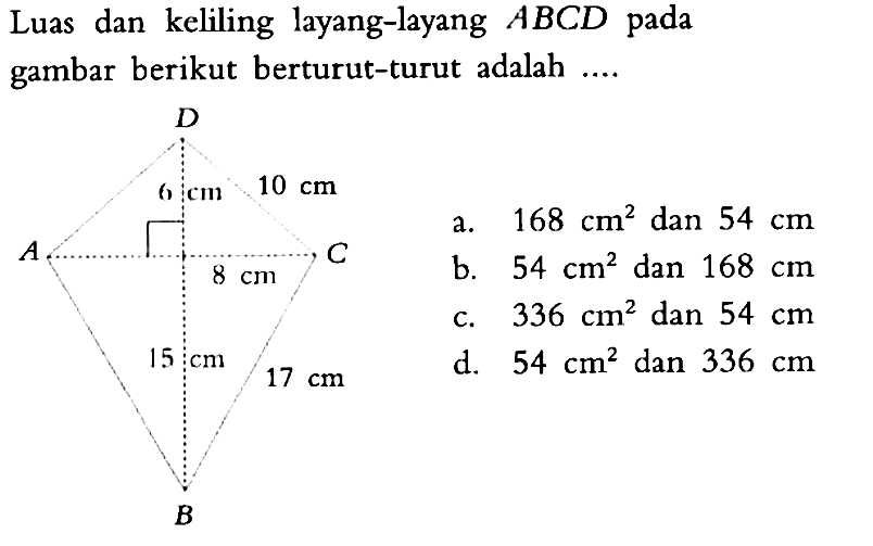 Luas dan keliling layang-layang  ABCD  pada gambar berikut berturut-turut adalah .... A B C D 6 cm 10 cm 8 cm 15 cm 17 cma.  168 cm^2  dan  54 cm b.  54 cm^2  dan  168 cm c.  336 cm^2  dan  54 cm d.  54 cm^2  dan  336 cm 