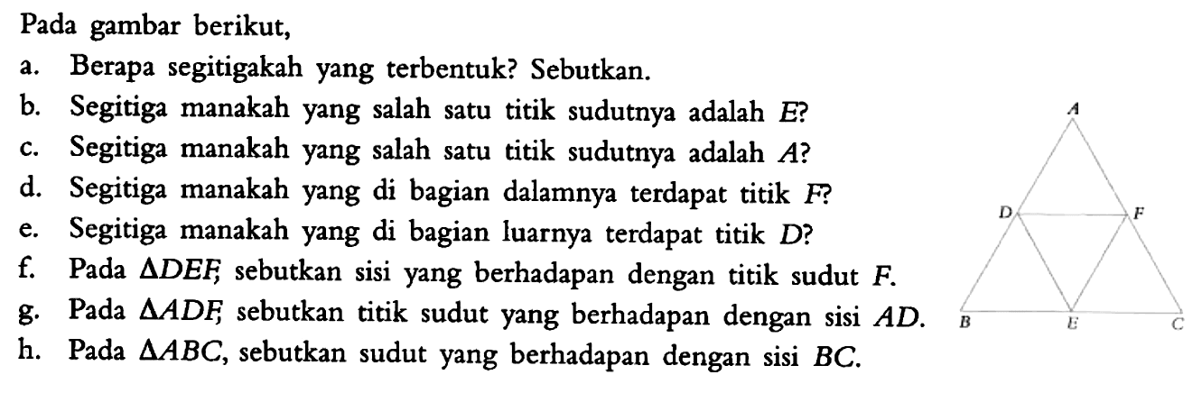 Pada gambar berikut, a. Berapa segitigakah yang terbentuk? Sebutkan. b. Segitiga manakah yang salah satu titik sudutnya adalah  E? c. Segitiga manakah yang salah satu titik sudutnya adalah  A? d. Segitiga manakah yang di bagian dalamnya terdapat titik  F? e. Segitiga manakah yang di bagian luarnya terdapat titik  D? f. Pada segitiga DEF, sebutkan sisi yang berhadapan dengan titik sudut  F. g. Pada segitiga ADF sebutkan titik sudut yang berhadapan dengan sisi  AD. h. Pada segitiga ABC, sebutkan sudut yang berhadapan dengan sisi  BC. 