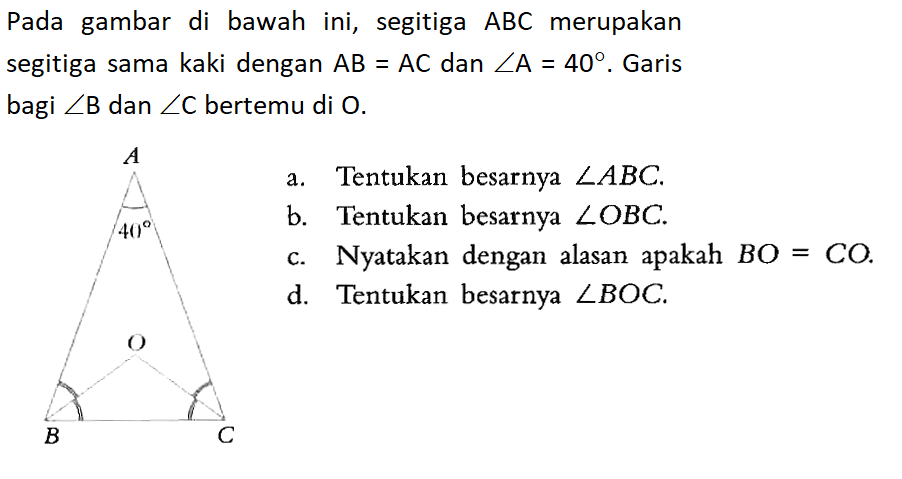 Pada gambar di bawah ini, segitiga ABC merupakan segitiga sama kaki dengan AB=AC dan sudut A=40. Garis bagi sudut B dan sudut C bertemu di O.a. Tentukan besarnya sudut ABC.b. Tentukan besarnya sudut OBC.c. Nyatakan dengan alasan apakah BO = CO.d. Tentukan besarnya sudut BOC.