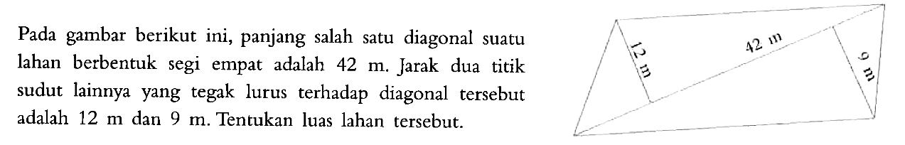 Pada gambar berikut ini, panjang salah satu diagonal suatu lahan berbentuk segi empat adalah  42 m . Jarak dua titik sudut lainnya yang tegak lurus terhadap diagonal tersebut adalah  12 m  dan  9 m . Tentukan luas lahan tersebut.