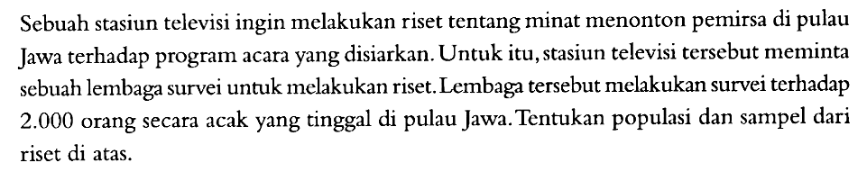 Sebuah stasiun televisi ingin melakukan riset tentang minat menonton pemirsa di pulau Jawa terhadap program acara yang disiarkan. Untuk itu, stasiun televisi tersebut meminta sebuah lembaga survei untuk melakukan riset. Lembaga tersebut melakukan survei terhadap  2.000  orang secara acak yang tinggal di pulau Jawa. Tentukan populasi dan sampel dari riset di atas.