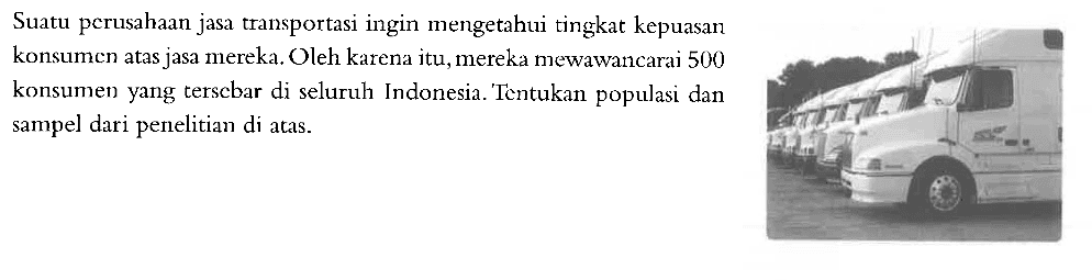 Suatu perusahaan jasa transportasi ingin mengetahui tingkat kepuasan konsumen atas jasa mereka. Oleh karena itu, mereka mewawancarai 500 konsumen yang terscbar di seluruh Indonesia. Tentukan populasi dan sampel dari penelitian di atas.