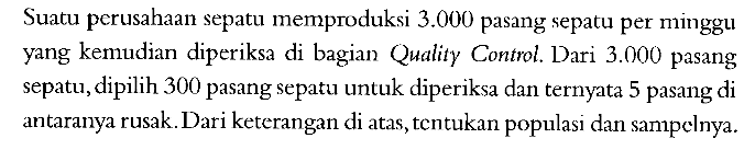 Suatu perusahaan sepatu memproduksi 3.000 pasang sepatu per minggu yang kemudian diperiksa di bagian Quality Control. Dari 3.000 pasang sepatu, dipilih 300 pasang sepatu untuk diperiksa dan ternyata 5 pasang di antaranya rusak. Dari keterangan di atas, tentukan populasi dan sampelnya. 