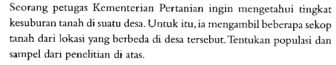 Scorang petugas Kementerian Pertanian ingin mengetahui tingkat kesuburan tanah di suatu desa. Untuk itu, ia mengambil beberapa sekop tanah dari lokasi yang berbeda di desa tersebut. Tentukan populasi dan sampel dari penelitian di atas. 