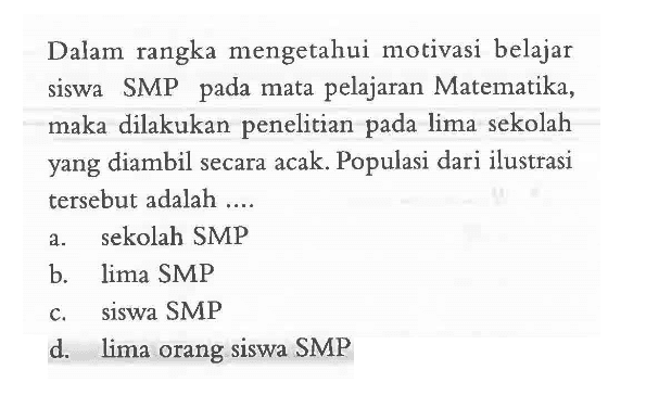 Dalam rangka mengetahui motivasi belajar siswa SMP pada mata pelajaran Matematika, maka dilakukan penelitian pada lima sekolah yang diambil secara acak. Populasi dari ilustrasi tersebut adalah....