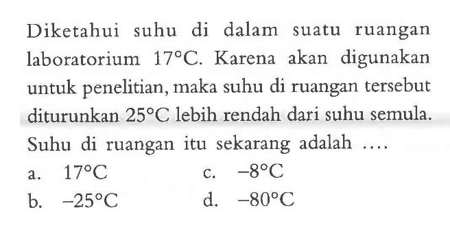 Diketahui suhu di dalam suatu ruangan laboratorium 17 C. Karena akan digunakan untuk penelitian, maka suhu di ruangan tersebut diturunkan 25 C lebih rendah dari suhu semula. Suhu di ruangan itu sekarang adalah ... a. 17 C c. -8 C b. -2 C d. -80 C