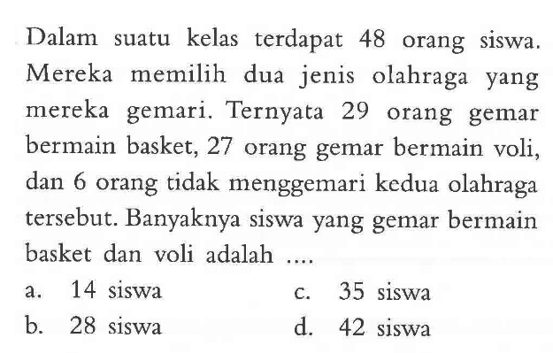 Dalam suatu kelas terdapat 48 orang siswa. Mereka memilih dua jenis olahraga yang mereka gemari. Ternyata 29 orang gemar bermain basket, 27 orang gemar bermain voli, dan 6 orang tidak menggemari kedua olahraga tersebut. Banyakannya siswa yang gemar bermain basket dan voli adalah .... a. 14 siswa b. 28 siswa c. 35 siswa d. 42 siswa