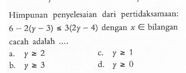 Himpunan penyelesaian dari pertidaksamaan: 6 - 2(y - 3) <= 3(2y - 4) dengan x e bilangan cacah adalah .... a. y >= 2 b. y > = 3 c. y >= 1 d. y >= 0