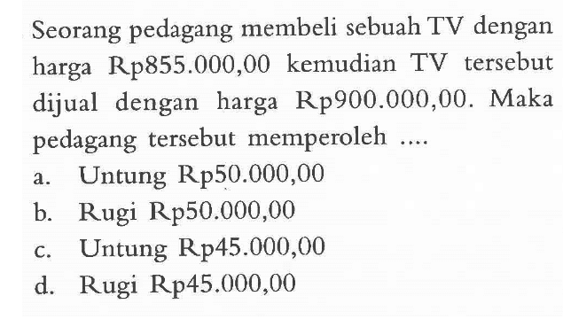 Seorang pedagang membeli sebuah TV dengan harga Rp855.000,00 kemudian TV tersebut dijual dengan harga Rp900.000,00. Maka pedagang tersebut memperoleh a. Untung Rp50.000,00 b. Rugi Rp50.00O,00 c. Untung Rp45.000,00 d. Rugi Rp45.000,00