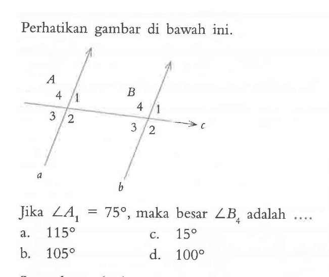 Perhatikan gambar di bawah ini. A 4 1 3 2 B 4 1 3 2 c a b Jika sudut A1=75, maka besar sudut B4 adalah .... a. 115 b. 105 c. 15 d. 100