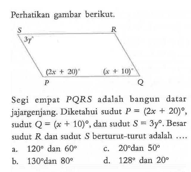 Perhatikan gambar berikut.P Q R S (2x+20) (x+10) 3ySegi empat PQRS adalah bangun datar jajargenjang. Diketahui sudut P=(2x+20), sudut Q=(x+10), dan sudut S=3y. Besar sudut R dan sudut S berturut-turut adalah ...a.  120  dan  60 c.  20  dan  50 b.  130  dan  80 d.  128  dan  20 