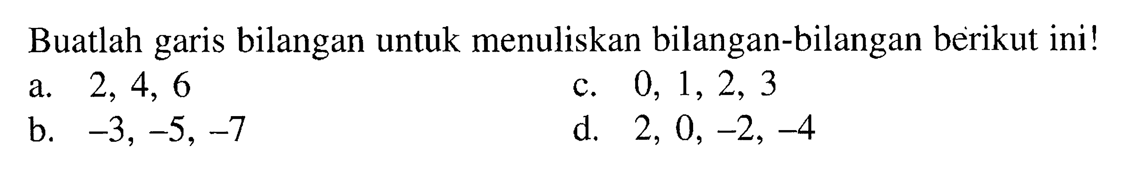 Buatlah garis bilangan untuk menuliskan bilangan-bilangan berikut ini! a. 2, 4, 6 b. -3, -5, -7 c. 0, 1, 2, 3 d. 2, 0, -2, -4