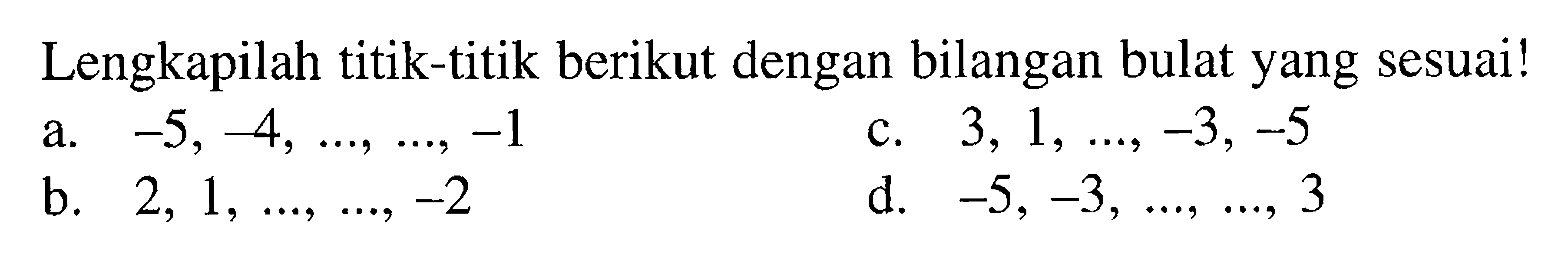 Lengkapilah titik-titik berikut dengan bilangan bulat yang sesuai! a. -5, -4, ..., ..., -1 b. 2, 1, ..., ..., -2 c. 3, 1, ..., -3, -5 d. -5, -3, ..., ..., 3