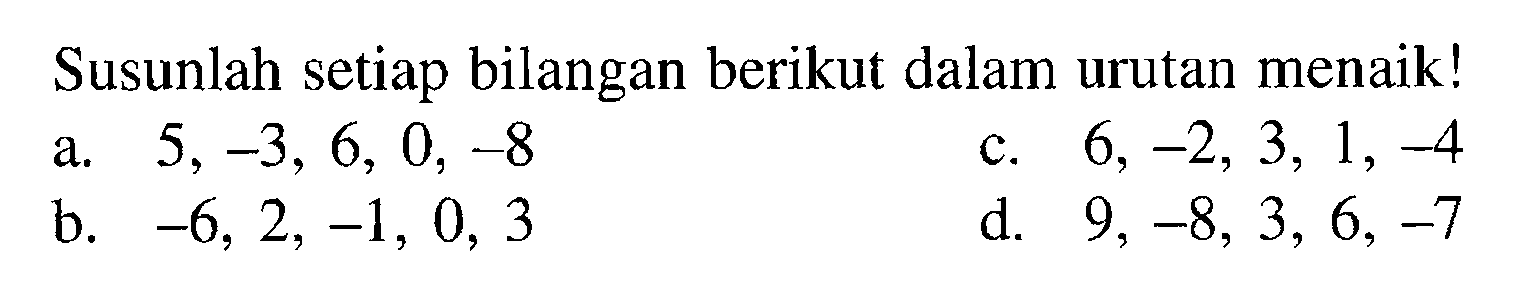 Susunlah setiap bilangan berikut dalam urutan menaik! a. 5, -3, 6, 0, -8 c. 6, -2, 3, 1, -4 b. -6, 2, -1, 0, 3 d. 9, 3, 6, -7