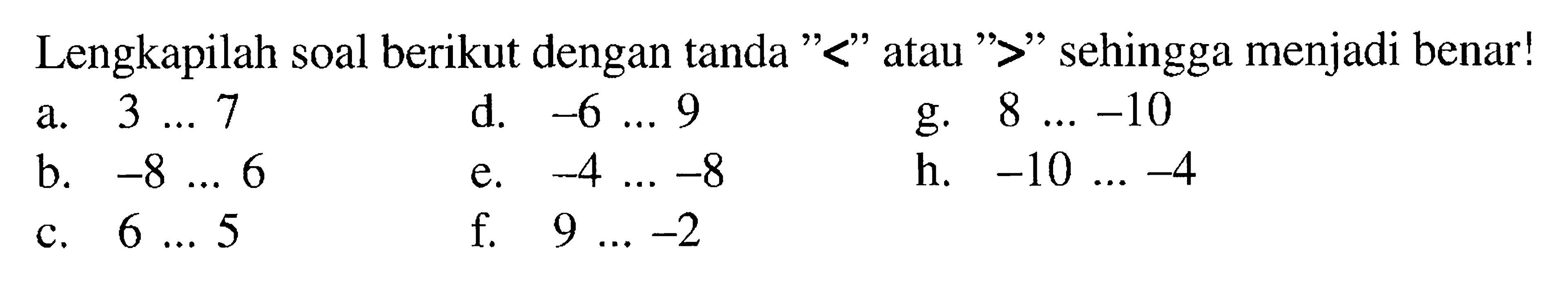 Lengkapilah soal berikut dengan tanda "<" atau ">" sehingga menjadi benar! a. 3 ... 7 d. -6 ... 9 g. 8 ... -10 b. -8 ... 6 e. -4 ... -8 h. -10 ... -4 c. 6 ... 5 f. 9 ... -2