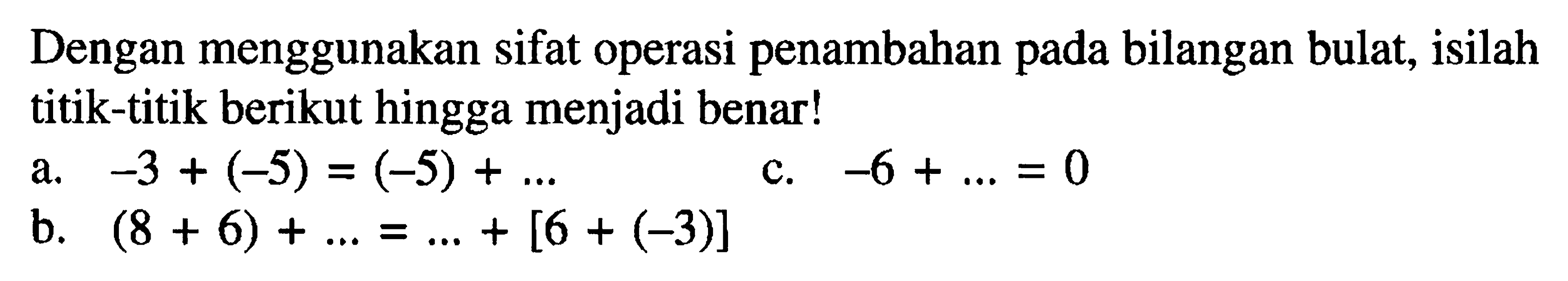 Dengan menggunakan sifat operasi penambahan pada bilangan bulat, isilah titik-titik berikut hingga menjadi benar ! a. -3 + (-5) = (-5) + ... c. 6 + ... = 0 b. (8 + 6) + ... = ... + [6 + (-3)]