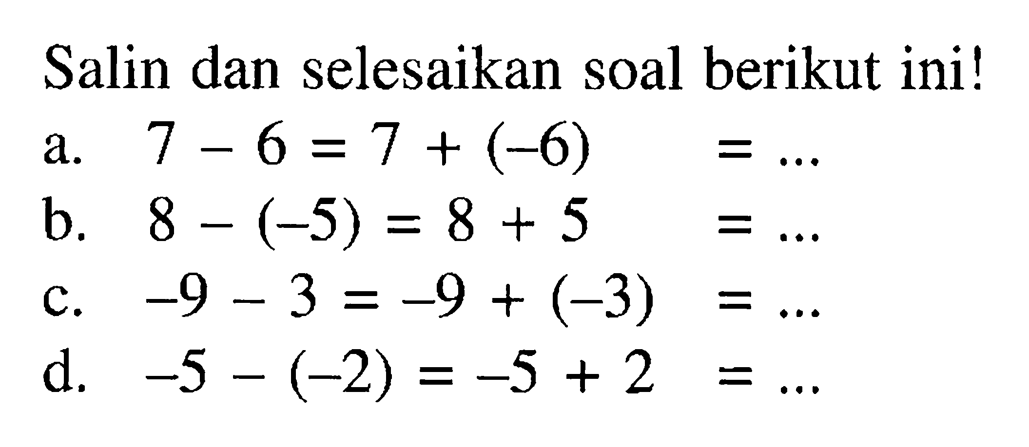 Salin dan selesaikan soal berikut ini! a. 7- 6 = 7 + (-6) = b. 8 - (- 5) = 8 + 5 = c. -9 -3 = -9 + (-3)= d. -5 -(-2) = -5 + 2=
