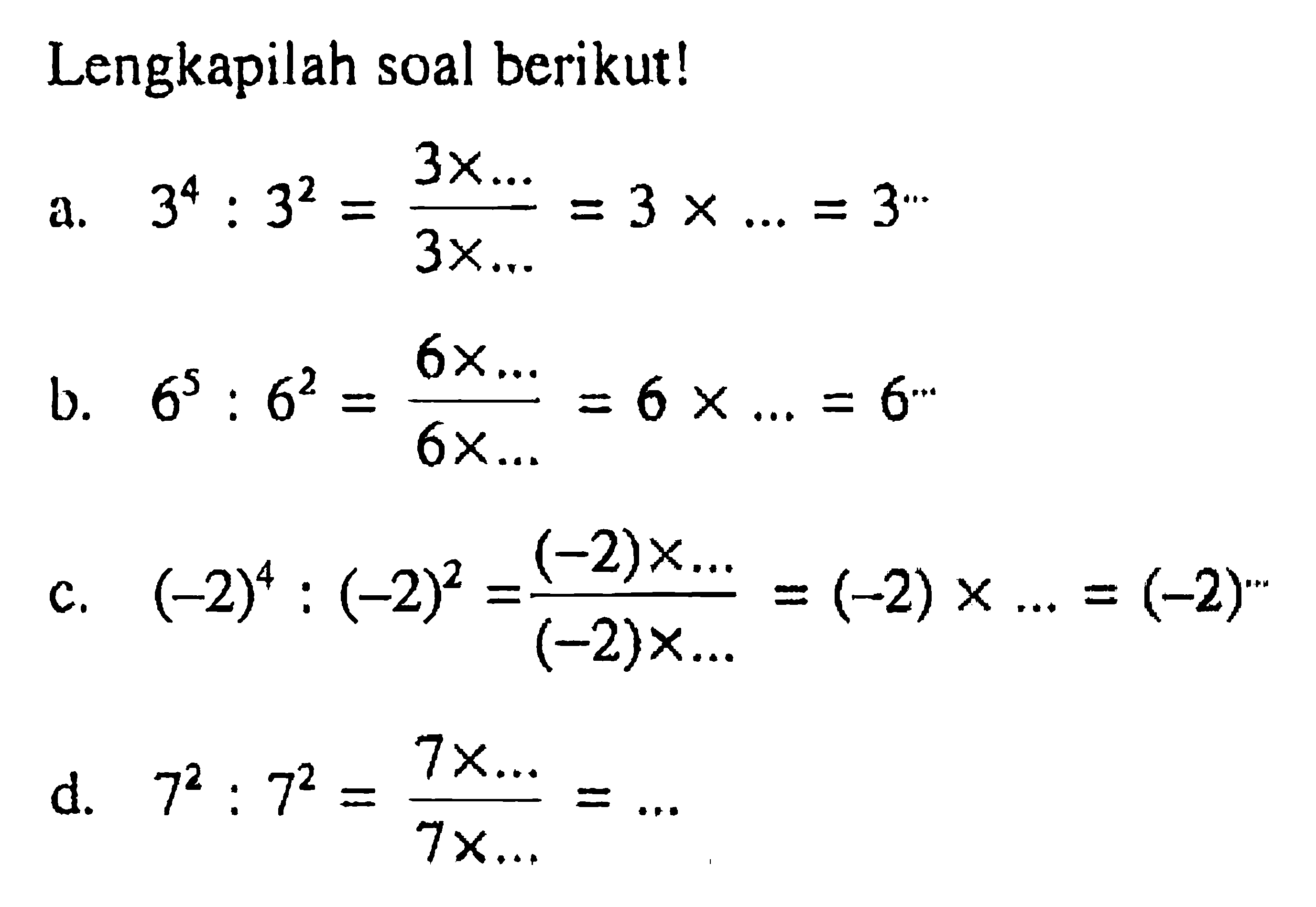 Lengkapilah soal berikut! a. 3^4 : 3^2 = (3 x ...) / (3 x ...) = 3 x ... = 3^(...) b. 6^5 : 6^2 = (6 x ...) / (6 x ...) = 6 x ... = 6^(...) c. (-2)^4 : (-2)^2 = ((-2) x ...) / ((-2) x ...) = (-2) x ... = (-2)^(...) d. 7^2 : 7^2 = (7 x ...) / (7 x ...) = ...