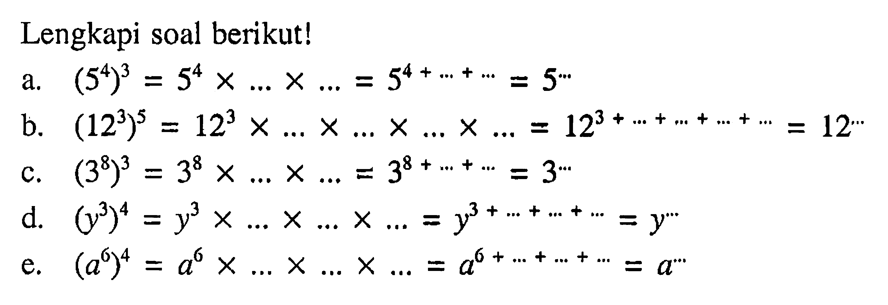 Lengkapi soal berikut! a. (5^4)^3 = 5^4 x ... x.... = 5^(4 + ....+ ....) = 5^...  b. (12^3)^5 = 12^3 x ..... x.... x ..... x .... = 12^(13 + .... + .... + .... + ..... = 12^.... c. (3^8)^3 = 3^8 x .... x ... = 3^(8 +... + ... = 3^... d. (y^3)^4 = y^3 x .... x ... x ... = y^(3 + ... + ... + ... = y^... e. (a^6)^4 = a^6 x ... x ... x .... = a^(6 +... + .... + ...) = a^ ...