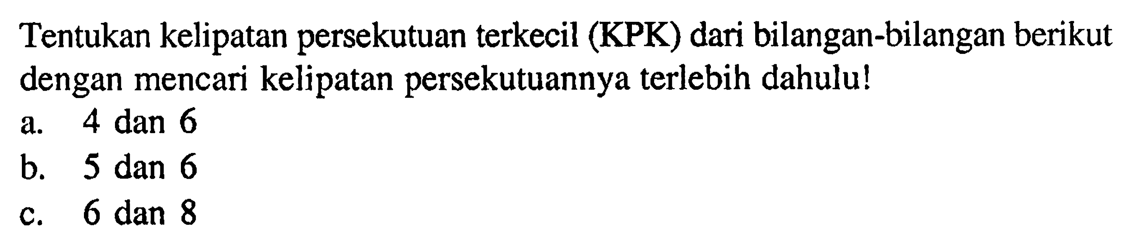 Tentukan kelipatan persekutuan terkecil (KPK) dari bilangan-bilangan berikut dengan mencari kelipatan persekutuannya terlebih dahulu! a. 4 dan 6 b. 5 dan 6 c. 6 dan 8