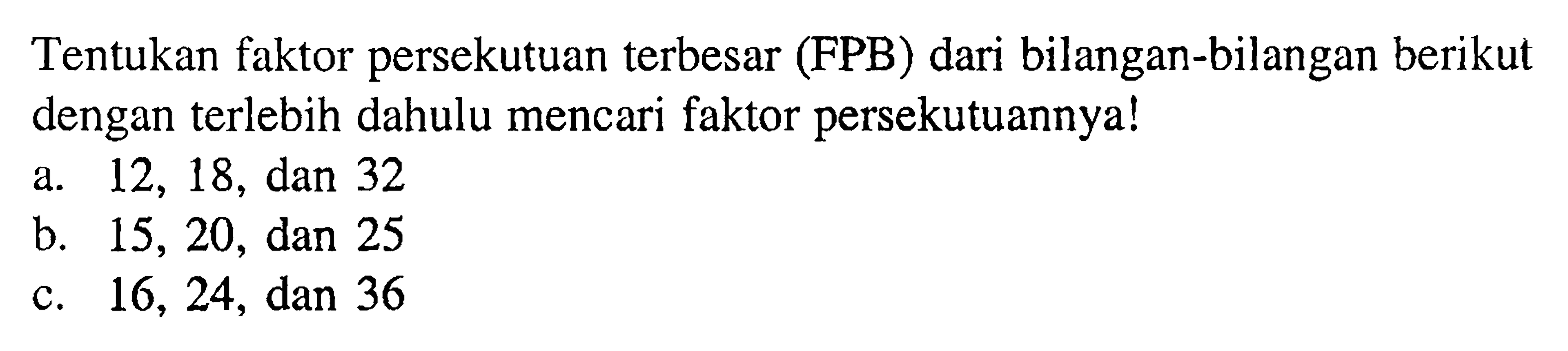 Tentukan faktor persekutuan terbesar (FPB) dari bilangan-bilangan berikut dengan terlebih dahulu mencari faktor persekutuannya! a. 12, 18, dan 32 b. 15, 20, dan 25 c. 16, 24, dan 36