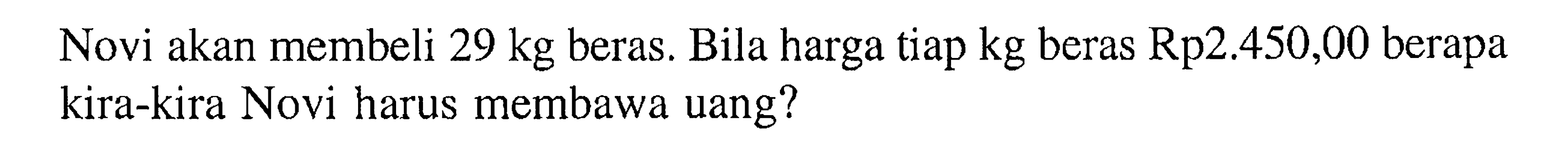 Novi akan membeli  29 kg  beras. Bila harga tiap kg beras Rp2.450,00 berapa kira-kira Novi harus membawa uang?