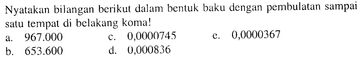 Nyatakan bilangan berikut dalam bentuk baku dengan pembulatan sampai satu tempat di belakang koma! a. 967.000 c. 0,0000745 e. 0,0000367 b. 653.600 d. 0,000836