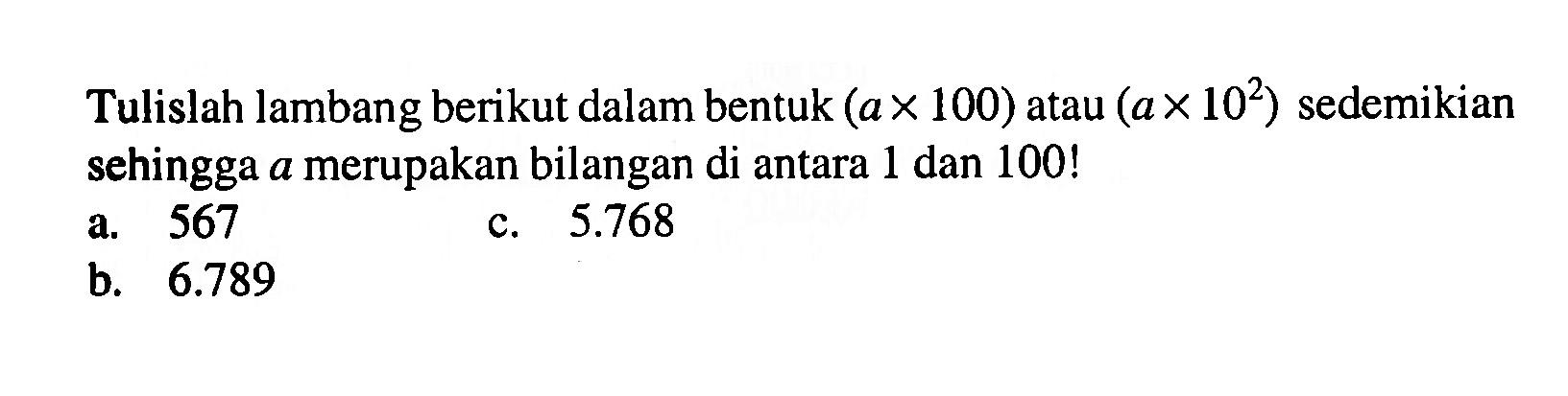 Tulislah lambang berikut dalam bentuk (ax100) atau (ax10^2) sedemikian sehingga a merupakan bilangan di antara 1 dan 100! a. 567 c. 5.768 b. 6.789