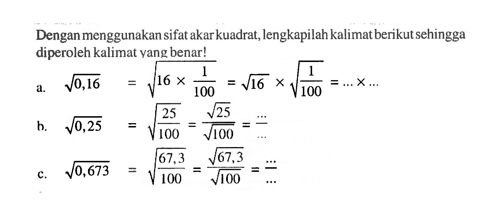 Dengan menggunakan sifat akar kuadrat, lengkapilah kalimat berikut sehingga diperoleh kalimat yang benar! a. akar(0,16) = akar(16 x 1/100) = akar(16) x akar(1/100) = ... x ... b. akar(0,25) = akar(25/100) = (akar(25))/(akar(100)) = .../... c. akar(0,673) = akar(67,3/100) = (akar(67,3))/(akar(100)) = .../...