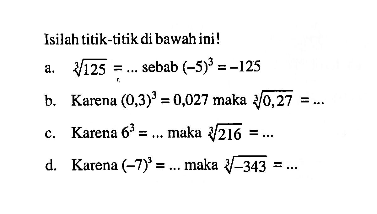 Isilah titik-titikdi bawah ini! a. 125^(1/3)=... sebab (-5)^3 = -125 b. Karena (0,3)^3 = 0,027 maka (0,27)^(1/3)=... c. Karena 6^3 =... maka (216)^(1/3) d. Karena (-7)^3 =... maka (-343)^(1/3) =...