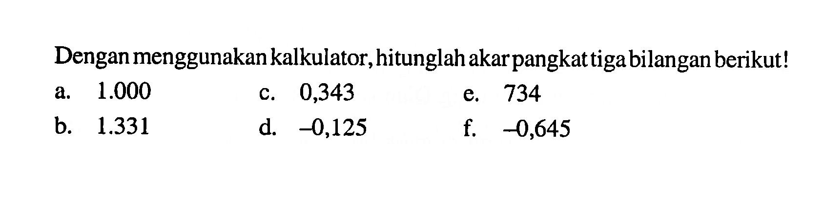 Dengan menggunakan kalkulator, hitunglah akar pangkat tiga bilangan berikut! a. 1.000 c. 0,343 e. 734 b. 1.331 d. -0,125 f. -0,645