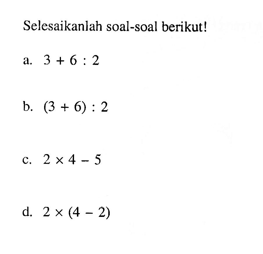 Selesaikanlah soal-soal berikut! a. 3 + 6 : 2 b. (3 + 6) : 2 c. 2 x 4 - 5 d. 2 x (4 - 2)