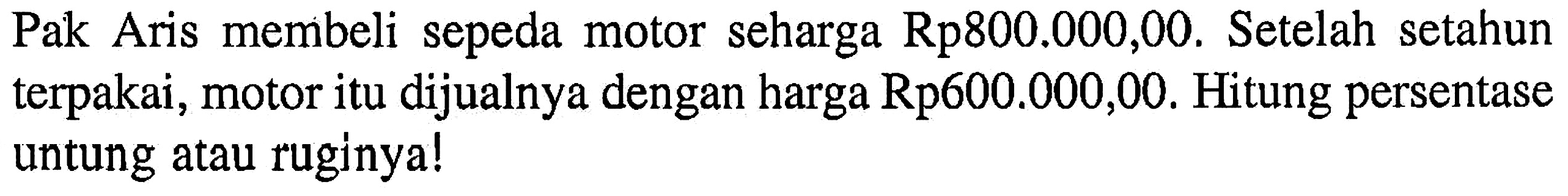 Pak Aris membeli sepeda motor seharga Rp800.000,00. Se telah se tahun terpakai, motor itu dijualnya dengan harga Rp600.000,00. Hitung persentase untung atau ruginya!