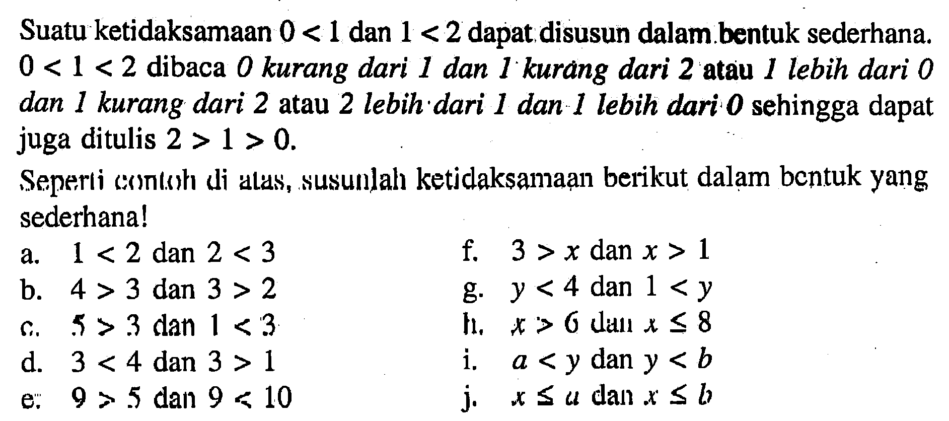 Suatu ketidaksamaan 0 < 1 dan 1 < 2 dapat disusun dalam bentuk sederhana 0 < 1 < 2 dibaca 0 kurang dari 1 dan 1 kurang dari 2 atau 1 lebih dari 0 dan 1 kurang dari 2 atau 2 lebih dari 1 dan 1 lebih dari 0 sehingga dapat juga ditulis 2 > 1 > 0. Seperti contoh di alas, susunlah ketidaksamaan berikut dalam bentuk yang sederhana! a. 1 < 2 dan 2 < 3 f. 3 > x dan x > 1 b. 4 > 3 dan 3 > 2 g. y < 4 dan 1 < y c. 5 > 3 dan 1 < 3 g. x > 6 dan x < 8 d. 3 < 4 dan 3 > 1 i. a < y dan y < b e. 9 > 5 dan 9 < 10 j. x <= a dlan x <= b