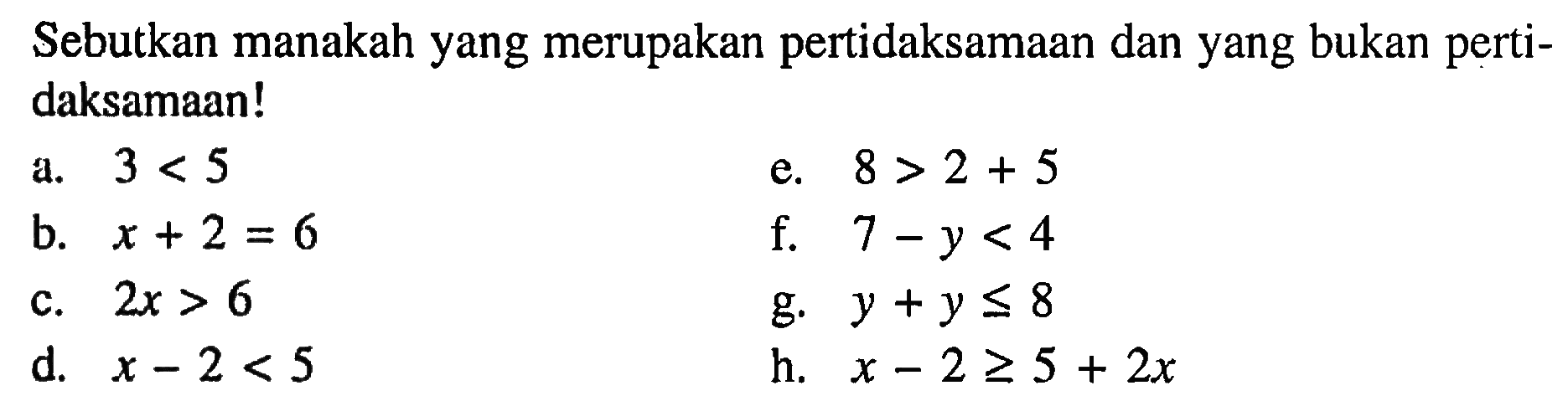 Sebutkan manakah yang merupakan pertidaksamaan dan yang bukan perti- daksamaan! a. 3 < 5 e. 8 > 2 + 5 b. x + 2 = 6 f. 7 - y < 4 c. 2x > 6 g. y + y <= 8 d. x -2 < 5 h. x - 2 >= 5 + 2x