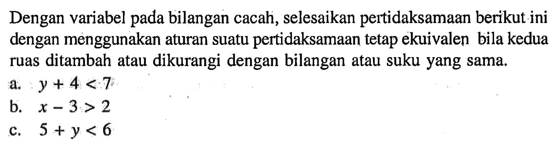 Dengan variabel pada bilangan cacah, selesaikan pertidaksamaan berikut ini dengan menggunakan aturan suatu pertidaksamaan tetap ekuivalen bila kedua ruas ditambah atau dikurangi dengan bilangan atau suku yang sama. a. y + 4 < 7 b. x - 3 > 2 c. 5 + y < 6