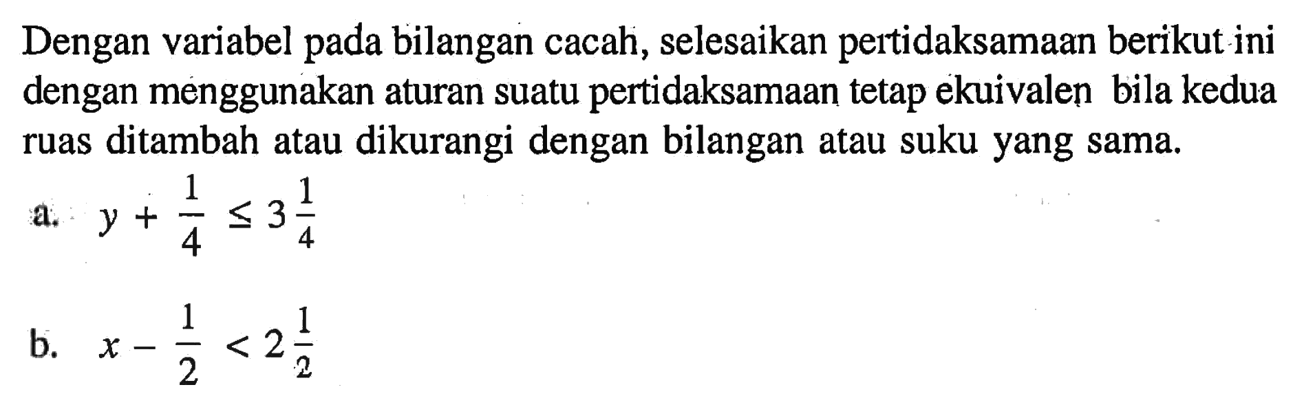 Dengan variabel pada bilangan cacah, selesaikan pertidaksamaan berikut ini dengan menggunakan aturan suatu pertidaksamaan tetap ekuivalen bila kedua ruas ditambah atau dikurangi dengan bilangan atau suku yang sama. a. y+1/4<=3 1/4 b. x-1/2<2 1/2